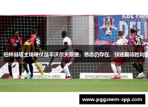 柏林赫塔主场硬仗战平沃尔夫斯堡，悬念仍存在，球迷期待胜利